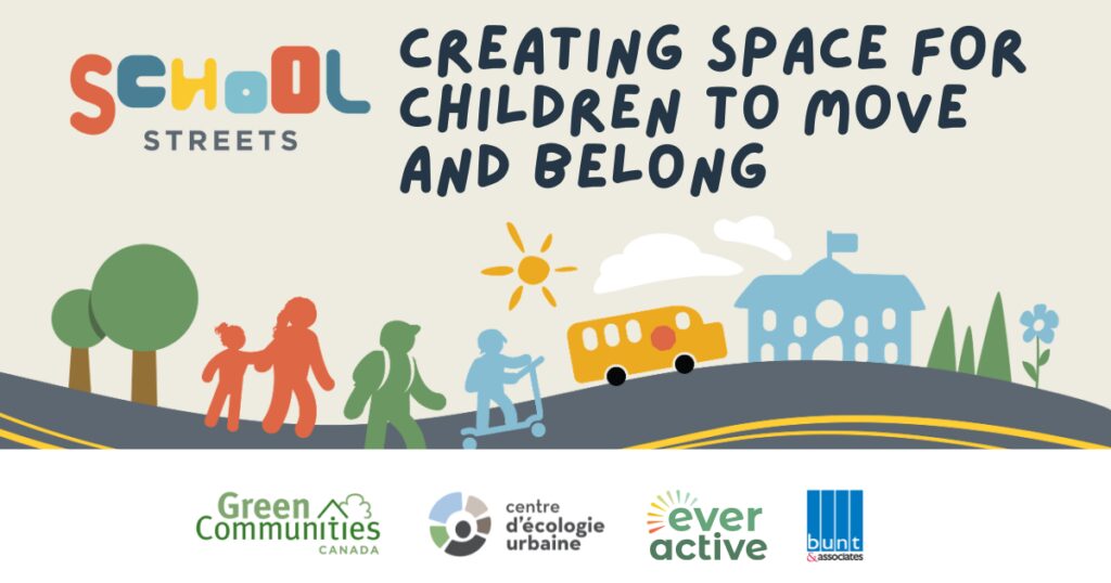 Text at the top includes the "School Streets" logo which spells out school with different font sizes and colours. To the right text reads " Creating Space for Children to Move and Belong". under it shows hand drawn graphics of children walking down a street with drawings of trees, a school bus and a school in the background. As the bottom, various logos are show including Green Communities Canada, Ever Active, bunt and associates and centre d'écologie urbaine.