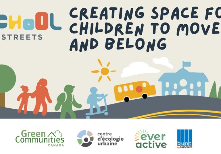 Text at the top includes the "School Streets" logo which spells out school with different font sizes and colours. To the right text reads " Creating Space for Children to Move and Belong". under it shows hand drawn graphics of children walking down a street with drawings of trees, a school bus and a school in the background. As the bottom, various logos are show including Green Communities Canada, Ever Active, bunt and associates and centre d'écologie urbaine.